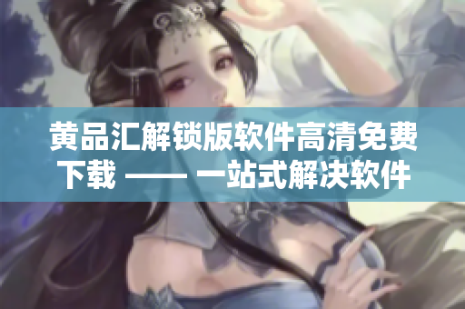 黃品匯解鎖版軟件高清免費下載 —— 一站式解決軟件資源問題