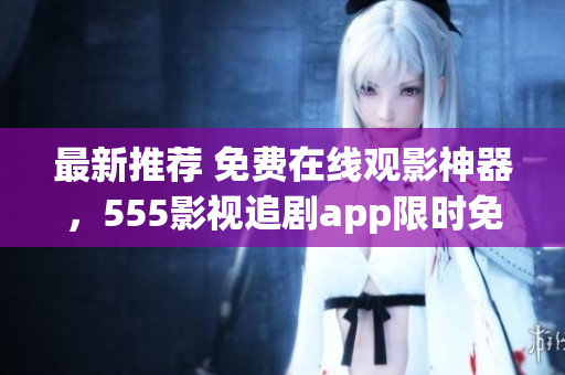 最新推薦 免費(fèi)在線觀影神器，555影視追劇app限時(shí)免費(fèi)下載