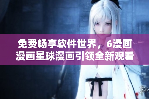 免費(fèi)暢享軟件世界，6漫畫漫畫星球漫畫引領(lǐng)全新觀看體驗(yàn)！
