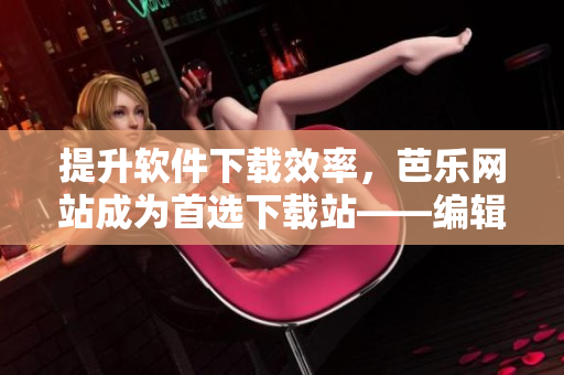 提升軟件下載效率，芭樂網(wǎng)站成為首選下載站——編輯推薦