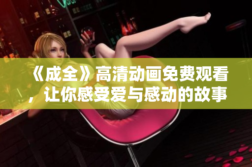 《成全》高清動畫免費(fèi)觀看，讓你感受愛與感動的故事再現(xiàn)