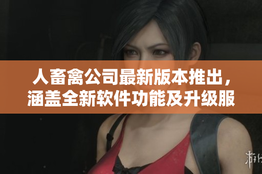 人畜禽公司最新版本推出，涵蓋全新軟件功能及升級(jí)服務(wù)