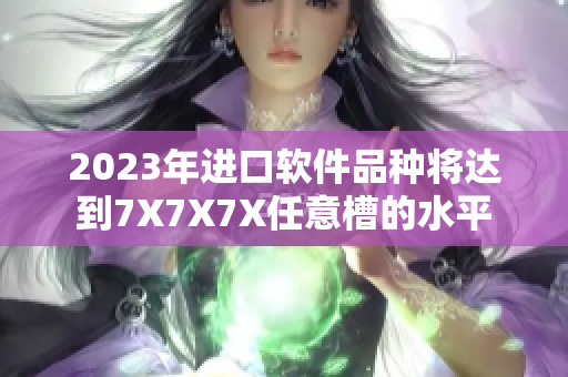 2023年進(jìn)口軟件品種將達(dá)到7X7X7X任意槽的水平