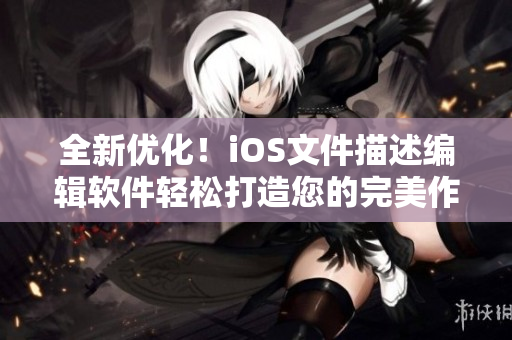全新優(yōu)化！iOS文件描述編輯軟件輕松打造您的完美作品