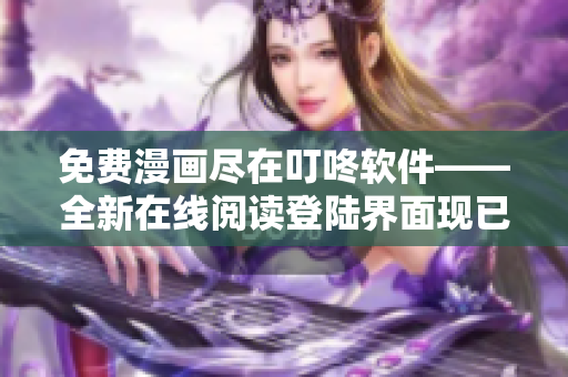 免費漫畫盡在叮咚軟件——全新在線閱讀登陸界面現(xiàn)已上線！
