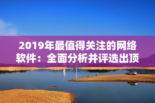 2019年最值得關注的網(wǎng)絡軟件：全面分析并評選出頂尖創(chuàng)新產(chǎn)品!