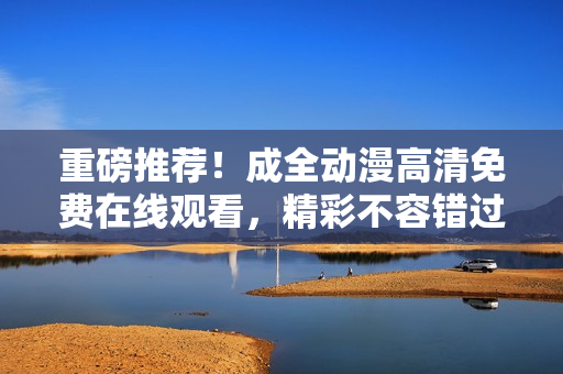 重磅推薦！成全動漫高清免費在線觀看，精彩不容錯過！