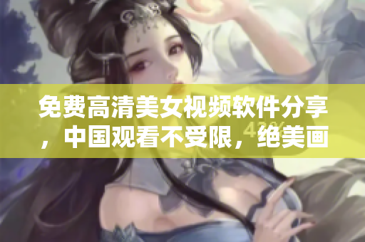 免費(fèi)高清美女視頻軟件分享，中國(guó)觀看不受限，絕美畫(huà)質(zhì)震撼視覺(jué)享受