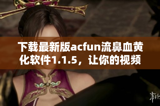 下載最新版acfun流鼻血黃化軟件1.1.5，讓你的視頻觀看體驗(yàn)更加刺激！