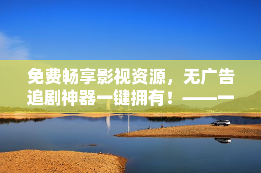 免費暢享影視資源，無廣告追劇神器一鍵擁有！——一款優(yōu)秀的免費視頻播放器