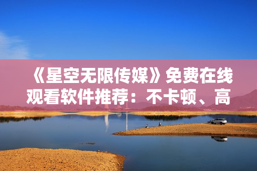《星空無限傳媒》免費在線觀看軟件推薦：不卡頓、高清畫質(zhì)！