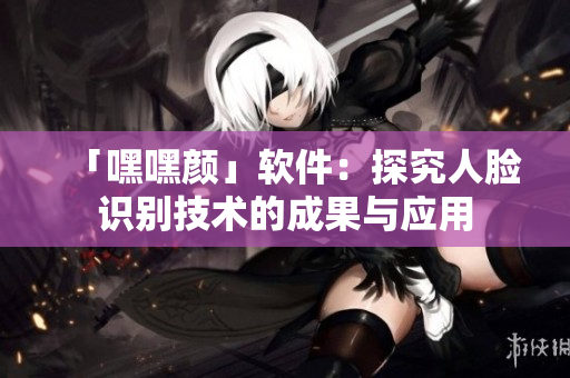 「嘿嘿顏」軟件：探究人臉識(shí)別技術(shù)的成果與應(yīng)用