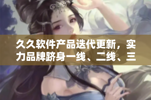 久久軟件產(chǎn)品迭代更新，實(shí)力品牌躋身一線、二線、三線陣營