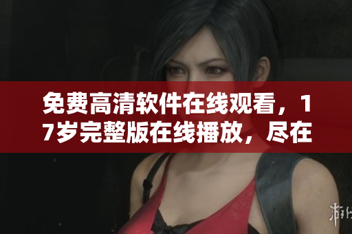 免費(fèi)高清軟件在線觀看，17歲完整版在線播放，盡在我們的軟件庫(kù)！