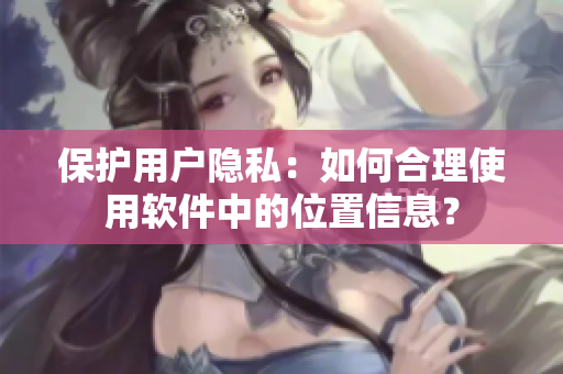 保護(hù)用戶隱私：如何合理使用軟件中的位置信息？
