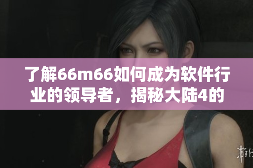 了解66m66如何成為軟件行業(yè)的領(lǐng)導(dǎo)者，揭秘大陸4的成長(zhǎng)秘訣——軟件篇