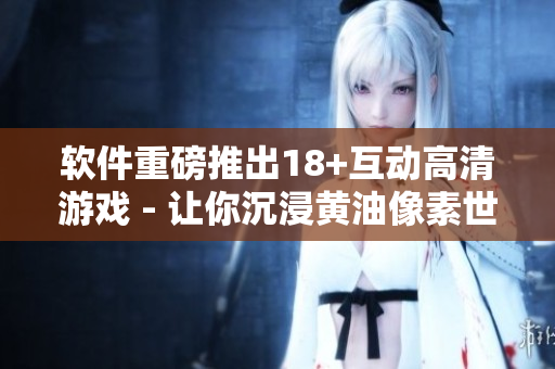 軟件重磅推出18+互動高清游戲 - 讓你沉浸黃油像素世界