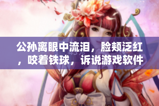 公孫離眼中流淚，臉頰泛紅，咬著鐵球，訴說(shuō)游戲軟件開(kāi)發(fā)的坎坷歷程