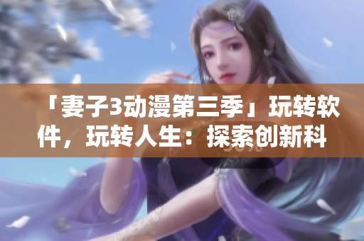 「妻子3動(dòng)漫第三季」玩轉(zhuǎn)軟件，玩轉(zhuǎn)人生：探索創(chuàng)新科技帶來(lái)的全新視界！