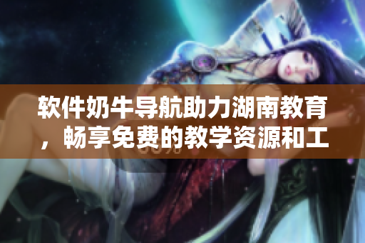 軟件奶牛導(dǎo)航助力湖南教育，暢享免費(fèi)的教學(xué)資源和工具