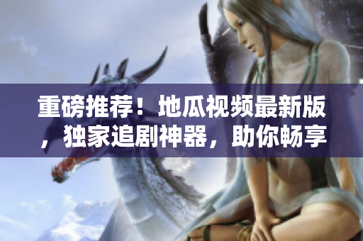 重磅推薦！地瓜視頻最新版，獨家追劇神器，助你暢享智能觀影體驗！