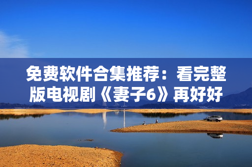 免費(fèi)軟件合集推薦：看完整版電視劇《妻子6》再好好工作