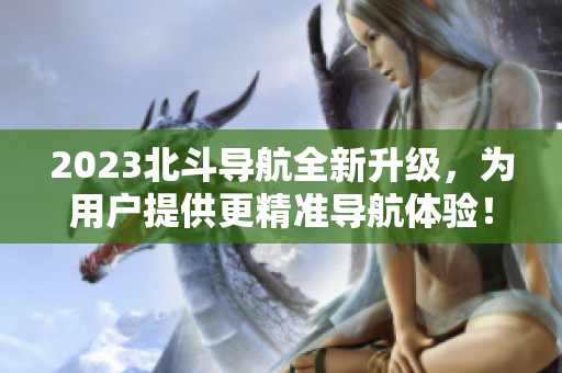 2023北斗導(dǎo)航全新升級，為用戶提供更精準(zhǔn)導(dǎo)航體驗(yàn)！