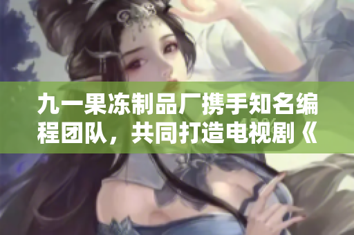 九一果凍制品廠攜手知名編程團(tuán)隊(duì)，共同打造電視劇《代碼創(chuàng)新之路》
