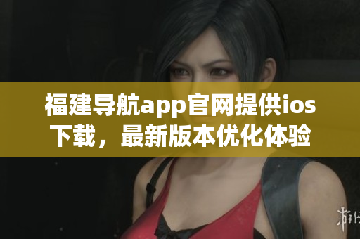 福建導(dǎo)航app官網(wǎng)提供ios下載，最新版本優(yōu)化體驗(yàn)