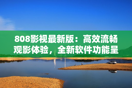 808影視最新版：高效流暢觀影體驗，全新軟件功能呈現(xiàn)