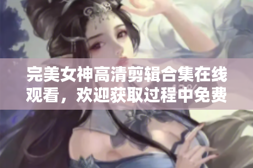 完美女神高清剪輯合集在線觀看，歡迎獲取過程中免費軟件