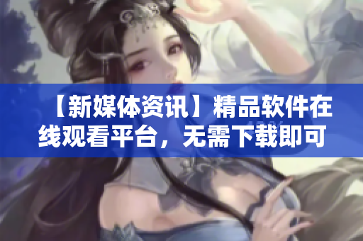 【新媒體資訊】精品軟件在線觀看平臺，無需下載即可暢享！