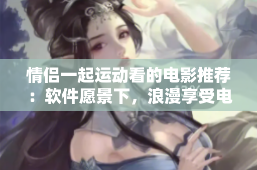 情侶一起運(yùn)動看的電影推薦：軟件愿景下，浪漫享受電影時(shí)光