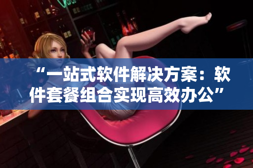 “一站式軟件解決方案：軟件套餐組合實現(xiàn)高效辦公”