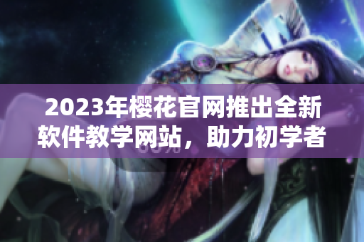 2023年櫻花官網(wǎng)推出全新軟件教學(xué)網(wǎng)站，助力初學(xué)者快速入門