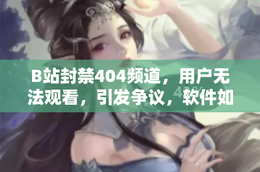 B站封禁404頻道，用戶無法觀看，引發(fā)爭議，軟件如何應對？