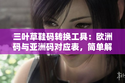 三葉草鞋碼轉(zhuǎn)換工具：歐洲碼與亞洲碼對應表，簡單解決軟件中鞋碼換算難題