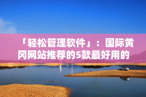 「輕松管理軟件」：國際黃岡網(wǎng)站推薦的5款最好用的軟件