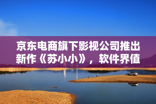 京東電商旗下影視公司推出新作《蘇小小》，軟件界值得期待