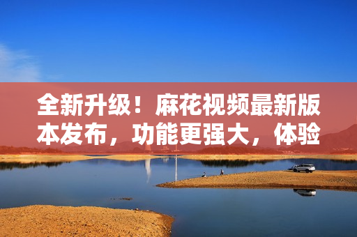 全新升級(jí)！麻花視頻最新版本發(fā)布，功能更強(qiáng)大，體驗(yàn)更純凈