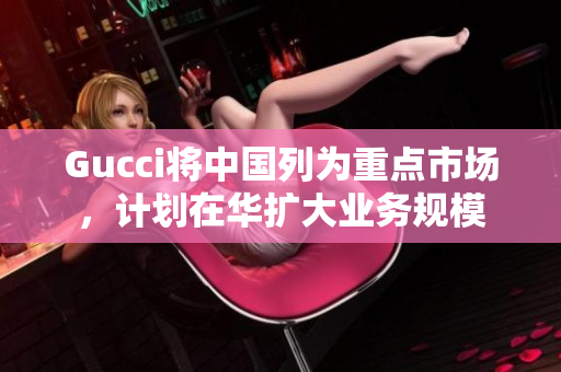 Gucci將中國列為重點市場，計劃在華擴大業(yè)務規(guī)模
