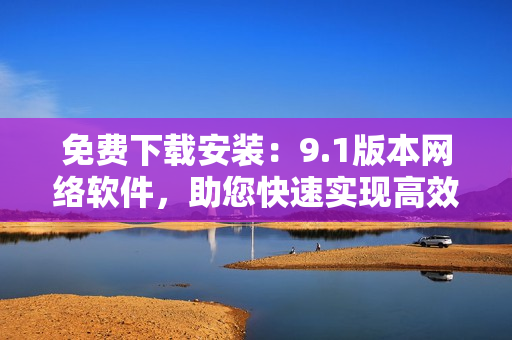 免費(fèi)下載安裝：9.1版本網(wǎng)絡(luò)軟件，助您快速實(shí)現(xiàn)高效網(wǎng)絡(luò)通信