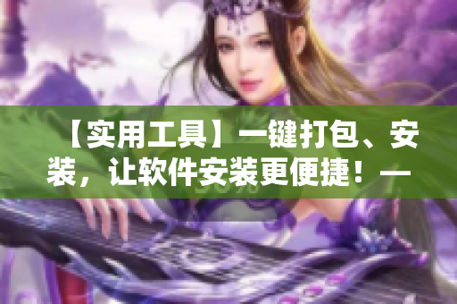 【實(shí)用工具】一鍵打包、安裝，讓軟件安裝更便捷！——軟件快速部署實(shí)踐