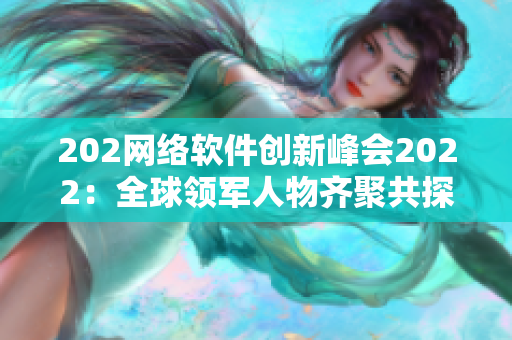 202網(wǎng)絡軟件創(chuàng)新峰會2022：全球領軍人物齊聚共探技術前沿