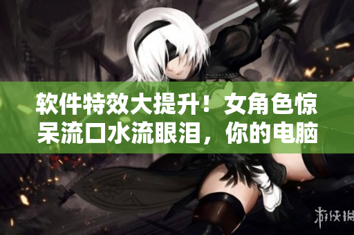 軟件特效大提升！女角色驚呆流口水流眼淚，你的電腦也能如此震撼！