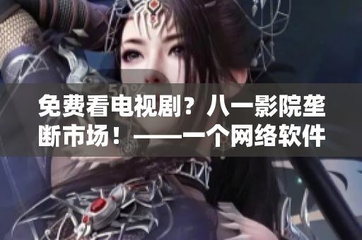 免費看電視劇？八一影院壟斷市場！——一個網(wǎng)絡(luò)軟件編輯的觀察