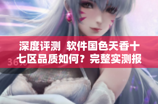 深度評(píng)測(cè)  軟件國(guó)色天香十七區(qū)品質(zhì)如何？完整實(shí)測(cè)報(bào)告