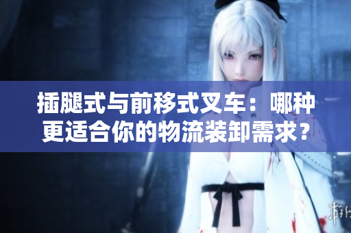 插腿式與前移式叉車：哪種更適合你的物流裝卸需求？