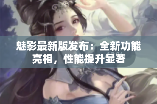魅影最新版發(fā)布：全新功能亮相，性能提升顯著