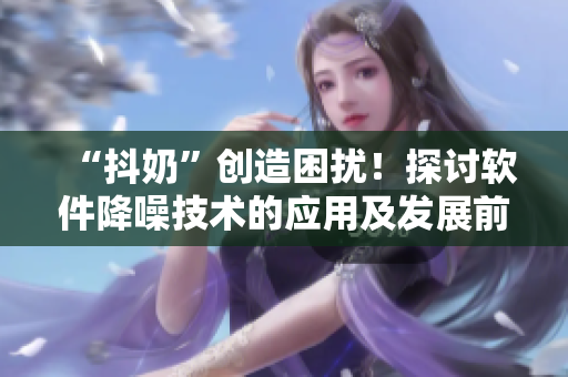 “抖奶”創(chuàng)造困擾！探討軟件降噪技術(shù)的應(yīng)用及發(fā)展前景